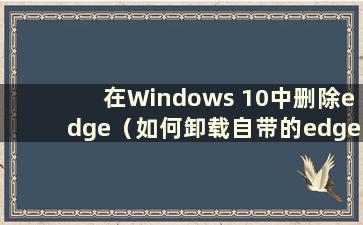 在Windows 10中删除edge（如何卸载自带的edge）